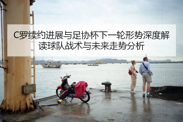 C罗续约进展与足协杯下一轮形势深度解读球队战术与未来走势分析